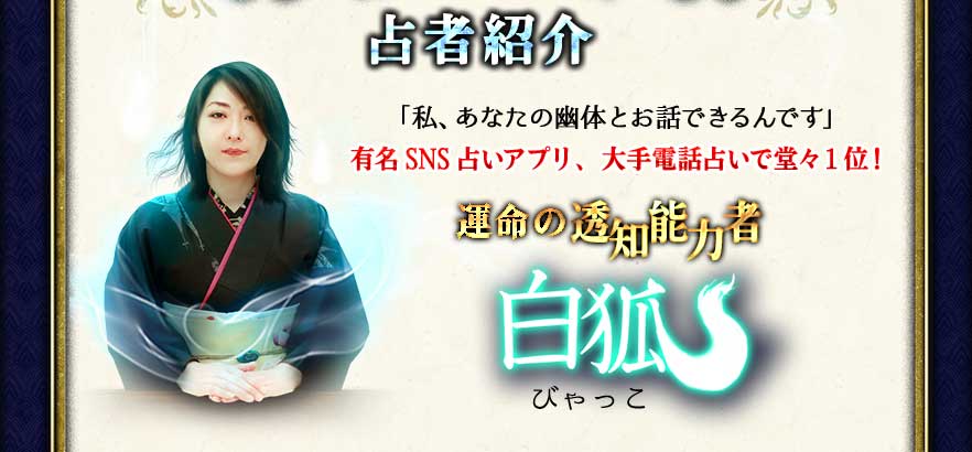 占者紹介 「私、あなたの幽体とお話できるんです」有名SNS占いアプリ、大手電話占いで堂々1位! 運命の透知能力者白狐びゃっこ 占者紹介 「私、あなたの幽体とお話できるんです」有名SNS占いアプリ、大手電話占いで堂々1位! 運命の透知能力者白狐びゃっこ