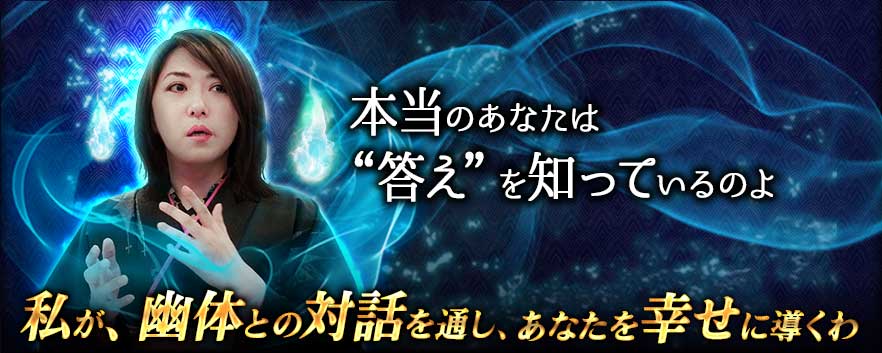 本当のあなたは“答え”を知っているのよ 私が、幽体との対話を通し、あなたを幸せに導くわ 本当のあなたは“答え”を知っているのよ 私が、幽体との対話を通し、あなたを幸せに導くわ